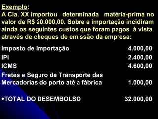 Exemplo : A Cia. XX importou  determinada  matéria-prima no valor de R$ 20.000,00. Sobre a importação incidiram ainda os seguintes custos que foram pagos  à vista através de cheques de emissão da empresa: 32.000,00 TOTAL DO DESEMBOLSO 1.000,00 Fretes e Seguro de Transporte das Mercadorias do porto até a fábrica 4.600,00 ICMS 2.400,00 IPI 4.000,00 Imposto de Importação 