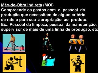 Mão-de-Obra Indireta  (MOI) Compreende os gastos com  o  pessoal  da produção que necessitam de algum critério de rateio para sua  apropriação  ao  produto. Ex.: Pessoal da limpeza, pessoal da manutenção, supervisor de mais de uma linha de produção, etc. 