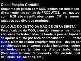 Classificação Contábil Enquanto os gastos com MOD podem ser debitados diretamente nas contas de PRODUTOS,  os  gastos com  MOI  são classificados  como  CIF,  a  serem rateados aos diversos produtos . CÁLCULO DO CUSTO DA MÃO-DE-OBRA DIRETA Para o cálculo da MOD, além do  número  de  horas efetivamente trabalhadas na tarefa, é preciso também se apurar o custo por hora do trabalhador.  Neste custo, além do salário propriamente dito,  devem ser considerados os encargos sociais incidentes  sobre a mão-de-obra e  também  os  direitos  trabalhistas (Descanso Semanal Remunerado,  1/3  de Adicional de Férias, 13º. Salários, etc.). 