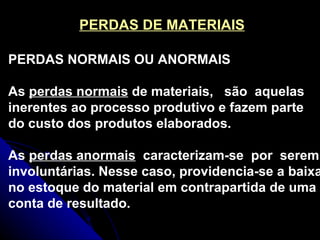 PERDAS DE MATERIAIS PERDAS NORMAIS OU ANORMAIS As  perdas normais  de materiais,  são  aquelas inerentes ao processo produtivo e fazem parte do custo dos produtos elaborados. As  perdas anormais   caracterizam-se  por  serem involuntárias. Nesse caso, providencia-se a baixa no estoque do material em contrapartida de uma conta de resultado. 