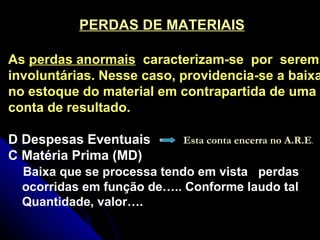 PERDAS DE MATERIAIS As  perdas anormais   caracterizam-se  por  serem involuntárias. Nesse caso, providencia-se a baixa no estoque do material em contrapartida de uma conta de resultado.  D Despesas Eventuais C Matéria Prima (MD) Baixa que se processa tendo em vista  perdas ocorridas em função de….. Conforme laudo tal Quantidade, valor…. Esta conta encerra no A.R.E . 