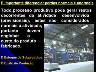 Todo processo produtivo pode gerar restos decorrentes  da  atividade  desenvolvida  (previsionais),  estes  são  considerados normais à atividade, portanto  devem englobar  o custo do produto fabricado. É importante diferenciar perdas normais e anormais . D Estoque de Subprodutos C Custo de Produção 