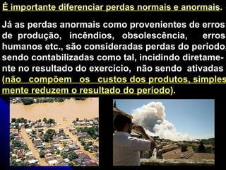 Já as perdas anormais como provenientes de erros de  produção,  incêndios,  obsolescência,  erros humanos etc., são consideradas perdas do período, sendo contabilizadas como tal, incidindo diretame- nte no resultado do exercício,  não sendo  ativadas ( não  compõem  os  custos dos produtos, simples- mente reduzem o resultado do período ). É importante diferenciar perdas normais e anormais . 