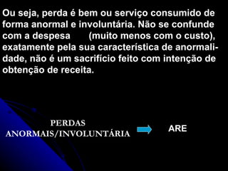 Ou seja, perda é bem ou serviço consumido de forma anormal e involuntária. Não se confunde com a despesa  (muito menos com o custo), exatamente pela sua característica de anormali- dade, não é um sacrifício feito com intenção de obtenção de receita. PERDAS ANORMAIS/INVOLUNTÁRIA ARE 