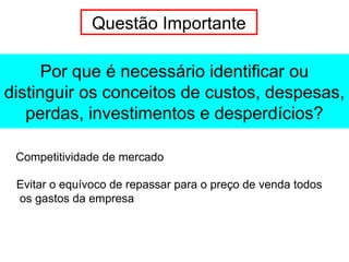 Por que é necessário identificar ou
distinguir os conceitos de custos, despesas,
perdas, investimentos e desperdícios?
Questão Importante
Competitividade de mercado
Evitar o equívoco de repassar para o preço de venda todos
os gastos da empresa
 