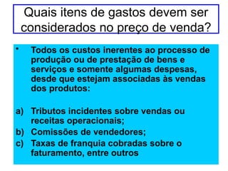 Quais itens de gastos devem ser
considerados no preço de venda?
• Todos os custos inerentes ao processo de
produção ou de prestação de bens e
serviços e somente algumas despesas,
desde que estejam associadas às vendas
dos produtos:
a) Tributos incidentes sobre vendas ou
receitas operacionais;
b) Comissões de vendedores;
c) Taxas de franquia cobradas sobre o
faturamento, entre outros
 