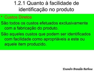 1.2.1 Quanto à facilidade de
identificação no produto
• Custos Diretos
São todos os custos efetuados exclusivamente
com a fabricação do produto.
São aqueles custos que podem ser identificados
com facilidade como apropriáveis a este ou
aquele item produzido.
Evandro Brandão Barbosa
 