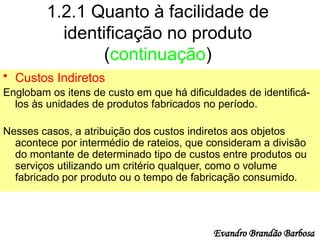 1.2.1 Quanto à facilidade de
identificação no produto
(continuação)
• Custos Indiretos
Englobam os itens de custo em que há dificuldades de identificá-
los às unidades de produtos fabricados no período.
Nesses casos, a atribuição dos custos indiretos aos objetos
acontece por intermédio de rateios, que consideram a divisão
do montante de determinado tipo de custos entre produtos ou
serviços utilizando um critério qualquer, como o volume
fabricado por produto ou o tempo de fabricação consumido.
Evandro Brandão Barbosa
 