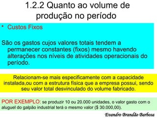 1.2.2 Quanto ao volume de
produção no período
• Custos Fixos
São os gastos cujos valores totais tendem a
permanecer constantes (fixos) mesmo havendo
alterações nos níveis de atividades operacionais do
período.
Relacionam-se mais especificamente com a capacidade
instalada,ou com a estrutura física que a empresa possui, sendo
seu valor total desvinculado do volume fabricado.
POR EXEMPLO: se produzir 10 ou 20.000 unidades, o valor gasto com o
aluguel do galpão industrial terá o mesmo valor ($ 30.000,00).
Evandro Brandão Barbosa
 