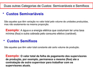 Duas outras Categorias de Custos: Semivariáveis e Semifixos
• Custos Semivariáveis
São aqueles que têm variação no valor total pelo volume de unidades produzidas,
mas não exatamente na mesma proporção.
Exemplo: A água e a energia elétrica que costumam ter uma taxa
mínima (fixa) e outra cobrada pelo consumo efetivo (variável).
• Custos Semifixos
São aqueles que têm valor total constante até certo volume de produção.
Exemplo: O valor total da folha de pagamento dos supervisores
de produção, por exemplo, permanece o mesmo (fixo) ate a
contratação de outro supervisor para trabalhar com os
supervisores atuais.
 