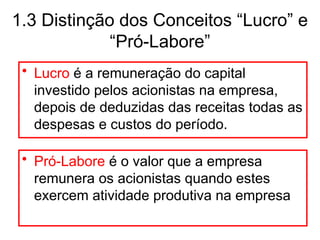 1.3 Distinção dos Conceitos “Lucro” e
“Pró-Labore”
• Lucro é a remuneração do capital
investido pelos acionistas na empresa,
depois de deduzidas das receitas todas as
despesas e custos do período.
• Pró-Labore é o valor que a empresa
remunera os acionistas quando estes
exercem atividade produtiva na empresa
 