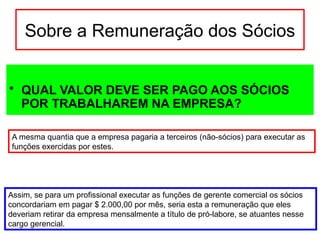 Sobre a Remuneração dos Sócios
• QUAL VALOR DEVE SER PAGO AOS SÓCIOS
POR TRABALHAREM NA EMPRESA?
A mesma quantia que a empresa pagaria a terceiros (não-sócios) para executar as
funções exercidas por estes.
Assim, se para um profissional executar as funções de gerente comercial os sócios
concordariam em pagar $ 2.000,00 por mês, seria esta a remuneração que eles
deveriam retirar da empresa mensalmente a título de pró-labore, se atuantes nesse
cargo gerencial.
 