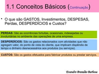 1.1 Conceitos Básicos (Continuação)
• O que são GASTOS, Investimentos, DESPESAS,
Perdas, DESPERDÍCIOS e Custos?
PERDAS: São as ocorrências fortuitas, ocasionais, indesejadas ou
involuntárias no ambiente das operações de uma empresa.
DESPERDÍCIOS: São os gastos relacionados com atividades que não
agregam valor, do ponto de vista do cliente, que implicam dispêndio de
tempo e dinheiro desnecessários aos produtos (ou serviços).
CUSTOS: São os gastos efetuados para fabricar produtos ou prestar serviços.
Evandro Brandão Barbosa
 