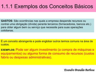 1.1.1 Exemplos dos Conceitos Básicos
GASTOS: São ocorrências nas quais a empresa despende recursos ou
contrai uma obrigação (dívida) perante terceiros (fornecedores, bancos etc.)
para obter algum bem ou serviço que necessite para suas operações
cotidianas.
É um conceito abrangente e pode englobar outros termos comuns na área de
custos.
EXEMPLOS: Pode ser algum investimento (a compra de máquinas e
equipamentos) ou alguma forma de consumo de recursos (custos
fabris ou despesas administrativas).
Evandro Brandão Barbosa
 