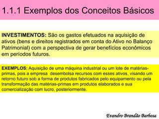 1.1.1 Exemplos dos Conceitos Básicos
INVESTIMENTOS: São os gastos efetuados na aquisição de
ativos (bens e direitos registrados em conta do Ativo no Balanço
Patrimonial) com a perspectiva de gerar benefícios econômicos
em períodos futuros.
EXEMPLOS: Aquisição de uma máquina industrial ou um lote de matérias-
primas, pois a empresa desembolsa recursos com esses ativos, visando um
retorno futuro sob a forma de produtos fabricados pelo equipamento ou pela
transformação das matérias-primas em produtos elaborados e sua
comercialização com lucro, posteriormente.
Evandro Brandão Barbosa
 