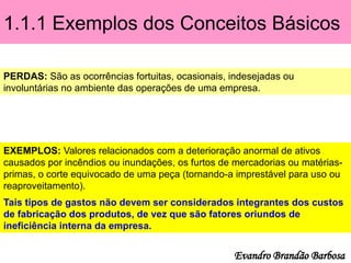 1.1.1 Exemplos dos Conceitos Básicos
PERDAS: São as ocorrências fortuitas, ocasionais, indesejadas ou
involuntárias no ambiente das operações de uma empresa.
EXEMPLOS: Valores relacionados com a deterioração anormal de ativos
causados por incêndios ou inundações, os furtos de mercadorias ou matérias-
primas, o corte equivocado de uma peça (tornando-a imprestável para uso ou
reaproveitamento).
Tais tipos de gastos não devem ser considerados integrantes dos custos
de fabricação dos produtos, de vez que são fatores oriundos de
ineficiência interna da empresa.
Evandro Brandão Barbosa
 