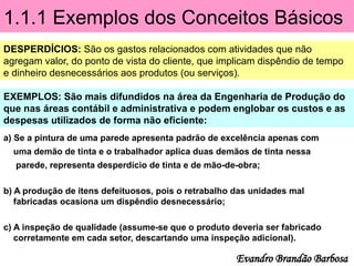 1.1.1 Exemplos dos Conceitos Básicos
DESPERDÍCIOS: São os gastos relacionados com atividades que não
agregam valor, do ponto de vista do cliente, que implicam dispêndio de tempo
e dinheiro desnecessários aos produtos (ou serviços).
EXEMPLOS: São mais difundidos na área da Engenharia de Produção do
que nas áreas contábil e administrativa e podem englobar os custos e as
despesas utilizados de forma não eficiente:
Evandro Brandão Barbosa
a) Se a pintura de uma parede apresenta padrão de excelência apenas com
uma demão de tinta e o trabalhador aplica duas demãos de tinta nessa
parede, representa desperdício de tinta e de mão-de-obra;
b) A produção de itens defeituosos, pois o retrabalho das unidades mal
fabricadas ocasiona um dispêndio desnecessário;
c) A inspeção de qualidade (assume-se que o produto deveria ser fabricado
corretamente em cada setor, descartando uma inspeção adicional).
 