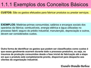 1.1.1 Exemplos dos Conceitos Básicos
CUSTOS: São os gastos efetuados para fabricar produtos ou prestar serviços.
EXEMPLOS: Matérias-primas consumidas; salários e encargos sociais dos
operários da fábrica; combustíveis, energia elétrica e água utilizadas no
processo fabril; seguro do prédio industrial, manutenção, depreciação e outros,
devem ser considerados custos.
Evandro Brandão Barbosa
Outra forma de identificar os gastos que podem ser classificados como custos é
que esses geralmente ocorrem durante todo o processo produtivo, ou seja, os
insumos de produção consumidos desde a fase inicial de fabricação até a etapa
em que o produto está completamente pronto, disponível para despacho aos
clientes da organização industrial.
 