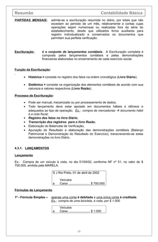 Resumão Contabilidade Básica
PARTIDAS MENSAIS: admite-se a escrituração resumida no diário, por totais que não
excedam ao período de um mês, relativamente a contas cujas
operações sejam numerosas ou realizadas fora da série do
estabelecimento, desde que utilizados livros auxiliares para
registro individualizado e conservados os documentos que
permitam sua perfeita verificação.
Escrituração: é o conjunto de lançamentos contábeis. A Escrituração completa é
composta pelos lançamentos contábeis e pelas demonstrações
financeiras elaboradas no encerramento de cada exercício social.
Função da Escrituração:
• Histórica = consiste no registro dos fatos na ordem cronológica (Livro Diário);
• Sistêmica = consiste na organização dos elementos contábeis de acordo com sua
natureza e valores respectivos (Livro Razão);
Processo de Escrituração:
• Pode ser manual, mecanizado ou por processamento de dados;
• Todo lançamento deve estar apoiado em documentos hábeis e idôneos e
adequados ao tipo de operação. Ex.: compra de mercadorias  documento hábil
é a nota fiscal;
• Registro dos fatos no livro Diário;
• Transcrição dos registros para o livro Razão;
• Elaboração do Balancete de Verificação;
• Apuração do Resultado e elaboração das demonstrações contábeis (Balanço
Patrimonial e Demonstração do Resultado do Exercício), transcrevendo-se estas
demonstrações no livro Diário.
4.3.1. LANÇAMENTOS
Lançamento
Ex.: Compra de um veículo à vista, no dia 01/04/02, conforme NF nº 51, no valor de $
700.000, emitida pela MARELA.
S J Rio Preto, 01 de abril de 2002
Veículos
a Caixa ......................... $ 700.000
Fórmulas de Lançamento
1ª - Fórmula Simples – apenas uma conta é debitada e uma única conta é creditada.
Ex.: compra de uma bicicleta, à vista, por $ 1.000
Veículos
a Caixa ......................... $ 1.000
13
 