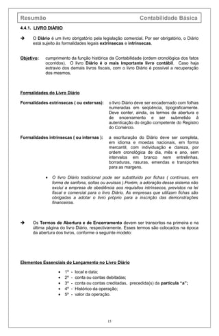 Resumão Contabilidade Básica
4.4.1. LIVRO DIÁRIO
 O Diário é um livro obrigatório pela legislação comercial. Por ser obrigatório, o Diário
está sujeito às formalidades legais extrínsecas e intrínsecas.
Objetivo: cumprimento da função histórica da Contabilidade (ordem cronológica dos fatos
ocorridos). O livro Diário é o mais importante livro contábil. Caso haja
extravio dos demais livros fiscais, com o livro Diário é possível a recuperação
dos mesmos.
Formalidades do Livro Diário
Formalidades extrínsecas ( ou externas): o livro Diário deve ser encadernado com folhas
numeradas em seqüência, tipograficamente.
Deve conter, ainda, os termos de abertura e
de encerramento e ser submetido à
autenticação do órgão competente do Registro
do Comércio.
Formalidades intrínsecas ( ou internas ): a escrituração do Diário deve ser completa,
em idioma e moedas nacionais, em forma
mercantil, com individuação e clareza, por
ordem cronológica de dia, mês e ano, sem
intervalos em branco nem entrelinhas,
borraduras, rasuras, emendas e transportes
para as margens.
• O livro Diário tradicional pode ser substituído por fichas ( contínuas, em
forma de sanfona, soltas ou avulsas ).Porém, a adoração desse sistema não
exclui a empresa de obediência aos requisitos intrínsecos, previstos na lei
fiscal e comercial para o livro Diário. As empresas que utilizam fichas são
obrigadas a adotar o livro próprio para a inscrição das demonstrações
financeiras.
 Os Termos de Abertura e de Encerramento devem ser transcritos na primeira e na
última página do livro Diário, respectivamente. Esses termos são colocados na época
da abertura dos livros, conforme o seguinte modelo:
Elementos Essenciais do Lançamento no Livro Diário
• 1º - local e data;
• 2º - conta ou contas debitadas;
• 3º - conta ou contas creditadas, precedida(s) da partícula “a”;
• 4º - Histórico da operação;
• 5º - valor da operação.
15
 