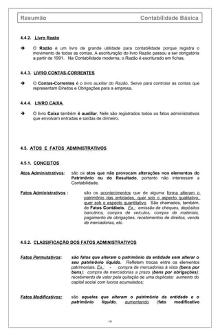Resumão Contabilidade Básica
4.4.2. Livro Razão
 O Razão é um livro de grande utilidade para contabilidade porque registra o
movimento de todas as contas. A escrituração do livro Razão passou a ser obrigatória
a partir de 1991. Na Contabilidade moderna, o Razão é escriturado em fichas.
4.4.3. LIVRO CONTAS-CORRENTES
 O Contas-Correntes é o livro auxiliar do Razão. Serve para controlar as contas que
representam Direitos e Obrigações para a empresa.
4.4.4. LIVRO CAIXA
 O livro Caixa também é auxiliar. Nele são registrados todos os fatos administrativos
que envolvam entradas e saídas de dinheiro.
4.5. ATOS E FATOS ADMINISTRATIVOS
4.5.1. CONCEITOS
Atos Administrativos: são os atos que não provocam alterações nos elementos do
Patrimônio ou do Resultado, portanto não interessam a
Contabilidade.
Fatos Administrativos : são os acontecimentos que de alguma forma alteram o
patrimônio das entidades, quer sob o aspecto qualitativo,
quer sob o aspecto quantitativo. São chamados, também,
de Fatos Contábeis. Ex.: emissão de cheques, depósitos
bancários, compra de veículos, compra de materiais,
pagamento de obrigações, recebimentos de direitos, venda
de mercadorias, etc.
4.5.2. CLASSIFICAÇÃO DOS FATOS ADMINISTRATIVOS
Fatos Permutativos: são fatos que alteram o patrimônio da entidade sem alterar o
seu patrimônio líquido. Refletem trocas entre os elementos
patrimoniais. Ex.: - compra de mercadorias à vista (bens por
bens); compra de mercadorias a prazo (bens por obrigações);
recebimento de valor pela quitação de uma duplicata; aumento do
capital social com lucros acumulados;
Fatos Modificativos: são aqueles que alteram o patrimônio da entidade e o
patrimônio líquido, aumentando (fato modificativo
16
 