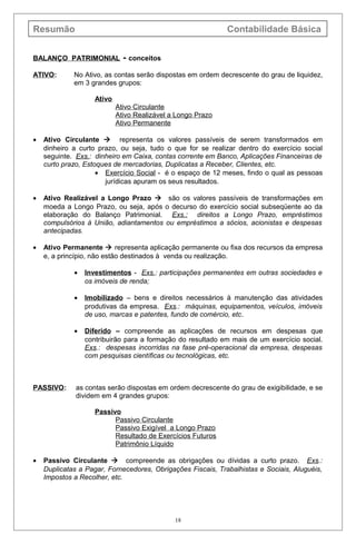 Resumão Contabilidade Básica
BALANÇO PATRIMONIAL - conceitos
ATIVO: No Ativo, as contas serão dispostas em ordem decrescente do grau de liquidez,
em 3 grandes grupos:
Ativo
Ativo Circulante
Ativo Realizável a Longo Prazo
Ativo Permanente
• Ativo Circulante  representa os valores passíveis de serem transformados em
dinheiro a curto prazo, ou seja, tudo o que for se realizar dentro do exercício social
seguinte. Exs.: dinheiro em Caixa, contas corrente em Banco, Aplicações Financeiras de
curto prazo, Estoques de mercadorias, Duplicatas a Receber, Clientes, etc.
• Exercício Social - é o espaço de 12 meses, findo o qual as pessoas
jurídicas apuram os seus resultados.
• Ativo Realizável a Longo Prazo  são os valores passíveis de transformações em
moeda a Longo Prazo, ou seja, após o decurso do exercício social subseqüente ao da
elaboração do Balanço Patrimonial. Exs.: direitos a Longo Prazo, empréstimos
compulsórios à União, adiantamentos ou empréstimos a sócios, acionistas e despesas
antecipadas.
• Ativo Permanente  representa aplicação permanente ou fixa dos recursos da empresa
e, a princípio, não estão destinados à venda ou realização.
• Investimentos - Exs.: participações permanentes em outras sociedades e
os imóveis de renda;
• Imobilizado – bens e direitos necessários à manutenção das atividades
produtivas da empresa. Exs.: máquinas, equipamentos, veículos, imóveis
de uso, marcas e patentes, fundo de comércio, etc.
• Diferido – compreende as aplicações de recursos em despesas que
contribuirão para a formação do resultado em mais de um exercício social.
Exs.: despesas incorridas na fase pré-operacional da empresa, despesas
com pesquisas científicas ou tecnológicas, etc.
PASSIVO: as contas serão dispostas em ordem decrescente do grau de exigibilidade, e se
dividem em 4 grandes grupos:
Passivo
Passivo Circulante
Passivo Exigível a Longo Prazo
Resultado de Exercícios Futuros
Patrimônio Líquido
• Passivo Circulante  compreende as obrigações ou dívidas a curto prazo. Exs.:
Duplicatas a Pagar, Fornecedores, Obrigações Fiscais, Trabalhistas e Sociais, Aluguéis,
Impostos a Recolher, etc.
18
 
