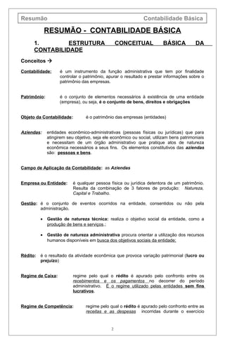 Resumão Contabilidade Básica
RESUMÃO - CONTABILIDADE BÁSICA
1. ESTRUTURA CONCEITUAL BÁSICA DA
CONTABILIDADE
Conceitos 
Contabilidade: é um instrumento da função administrativa que tem por finalidade
controlar o patrimônio, apurar o resultado e prestar informações sobre o
patrimônio das empresas.
Patrimônio: é o conjunto de elementos necessários à existência de uma entidade
(empresa), ou seja, é o conjunto de bens, direitos e obrigações
Objeto da Contabilidade: é o patrimônio das empresas (entidades)
Aziendas: entidades econômico-administrativas (pessoas físicas ou jurídicas) que para
atingirem seu objetivo, seja ele econômico ou social, utilizam bens patrimoniais
e necessitam de um órgão administrativo que pratique atos de natureza
econômica necessários a seus fins. Os elementos constitutivos das aziendas
são: pessoas e bens.
Campo de Aplicação da Contabilidade: as Aziendas
Empresa ou Entidade: é qualquer pessoa física ou jurídica detentora de um patrimônio.
Resulta da combinação de 3 fatores de produção: Natureza,
Capital e Trabalho.
Gestão: é o conjunto de eventos ocorridos na entidade, consentidos ou não pela
administração.
• Gestão de natureza técnica: realiza o objetivo social da entidade, como a
produção de bens e serviços.;
• Gestão de natureza administrativa procura orientar a utilização dos recursos
humanos disponíveis em busca dos objetivos sociais da entidade;
Rédito: é o resultado da atividade econômica que provoca variação patrimonial (lucro ou
prejuízo)
Regime de Caixa: regime pelo qual o rédito é apurado pelo confronto entre os
recebimentos e os pagamentos no decorrer do período
administrativo. É o regime utilizado pelas entidades sem fins
lucrativos.
Regime de Competência: regime pelo qual o rédito é apurado pelo confronto entre as
receitas e as despesas incorridas durante o exercício
2
 