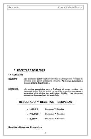 Resumão Contabilidade Básica
5. RECEITAS E DESPESAS
5.1. CONCEITOS
RECEITAS: são ingressos patrimoniais decorrentes da utilização dos recursos da
empresa e que geram gastos para a mesma. As receitas aumentam a
riqueza própria do patrimônio.
DESPESAS: são gastos executados com a finalidade de gerar receitas. As
despesas podem diminuir o ativo ou aumentar o passivo, mas sempre
provocam diminuições no patrimônio líquido. As despesas
reduzem a riqueza própria do patrimônio.
RESULTADO = RECEITAS - DESPESAS
a) LUCRO  Despesas < Receitas
b) PREJUÍZO  Despesas > Receitas
c) NULO  Despesas = Receitas
Receitas e Despesas Financeiras
20
 