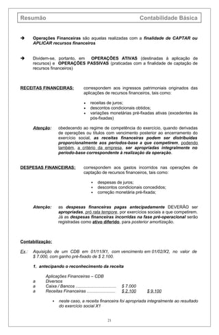 Resumão Contabilidade Básica
 Operações Financeiras são aquelas realizadas com a finalidade de CAPTAR ou
APLICAR recursos financeiros
 Dividem-se, portanto, em OPERAÇÕES ATIVAS (destinadas à aplicação de
recursos) e OPERAÇÕES PASSIVAS (praticadas com a finalidade de captação de
recursos financeiros)
RECEITAS FINANCEIRAS: correspondem aos ingressos patrimoniais originados das
aplicações de recursos financeiros, tais como:
• receitas de juros;
• descontos condicionais obtidos;
• variações monetárias pré-fixadas ativas (excedentes às
pós-fixadas)
Atenção: obedecendo ao regime de competência do exercício, quando derivadas
de operações ou títulos com vencimento posterior ao encerramento do
exercício social, as receitas financeiras podem ser distribuídas
proporcionalmente aos períodos-base a que competirem, podendo
também, a critério da empresa, ser apropriadas integralmente no
período-base correspondente à realização da operação.
DESPESAS FINANCEIRAS: correspondem aos gastos incorridos nas operações de
captação de recursos financeiros, tais como:
 despesas de juros;
 descontos condicionais concedidos;
 correção monetária pré-fixada;
Atenção: as despesas financeiras pagas antecipadamente DEVERÃO ser
apropriadas, pró rata tempore, por exercícios sociais a que competirem.
Já as despesas financeiras incorridas na fase pré-operacional serão
registradas como ativo diferido, para posterior amortização.
Contabilização:
Ex.: Aquisição de um CDB em 01/11/X1, com vencimento em 01/02/X2, no valor de
$ 7.000, com ganho pré-fixado de $ 2.100.
1. antecipando o reconhecimento da receita
Aplicações Financeiras – CDB
a Diversos
a Caixa / Bancos .................................. $ 7.000
a Receitas Financeiras ........................ $ 2.100 $ 9.100
 neste caso, a receita financeira foi apropriada integralmente ao resultado
do exercício social X1
21
 