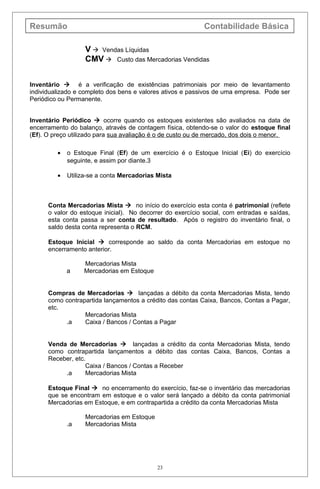 Resumão Contabilidade Básica
V  Vendas Líquidas
CMV  Custo das Mercadorias Vendidas
Inventário  é a verificação de existências patrimoniais por meio de levantamento
individualizado e completo dos bens e valores ativos e passivos de uma empresa. Pode ser
Periódico ou Permanente.
Inventário Periódico  ocorre quando os estoques existentes são avaliados na data de
encerramento do balanço, através de contagem física, obtendo-se o valor do estoque final
(Ef). O preço utilizado para sua avaliação é o de custo ou de mercado, dos dois o menor.
• o Estoque Final (Ef) de um exercício é o Estoque Inicial (Ei) do exercício
seguinte, e assim por diante.3
• Utiliza-se a conta Mercadorias Mista
Conta Mercadorias Mista  no início do exercício esta conta é patrimonial (reflete
o valor do estoque inicial). No decorrer do exercício social, com entradas e saídas,
esta conta passa a ser conta de resultado. Após o registro do inventário final, o
saldo desta conta representa o RCM.
Estoque Inicial  corresponde ao saldo da conta Mercadorias em estoque no
encerramento anterior.
Mercadorias Mista
a Mercadorias em Estoque
Compras de Mercadorias  lançadas a débito da conta Mercadorias Mista, tendo
como contrapartida lançamentos a crédito das contas Caixa, Bancos, Contas a Pagar,
etc.
Mercadorias Mista
.a Caixa / Bancos / Contas a Pagar
Venda de Mercadorias  lançadas a crédito da conta Mercadorias Mista, tendo
como contrapartida lançamentos a débito das contas Caixa, Bancos, Contas a
Receber, etc.
Caixa / Bancos / Contas a Receber
.a Mercadorias Mista
Estoque Final  no encerramento do exercício, faz-se o inventário das mercadorias
que se encontram em estoque e o valor será lançado a débito da conta patrimonial
Mercadorias em Estoque, e em contrapartida a crédito da conta Mercadorias Mista
Mercadorias em Estoque
.a Mercadorias Mista
23
 