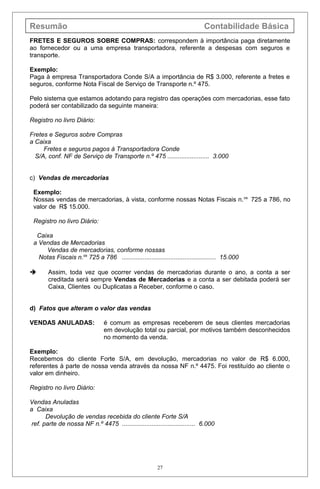 Resumão Contabilidade Básica
FRETES E SEGUROS SOBRE COMPRAS: correspondem à importância paga diretamente
ao fornecedor ou a uma empresa transportadora, referente a despesas com seguros e
transporte.
Exemplo:
Paga à empresa Transportadora Conde S/A a importância de R$ 3.000, referente a fretes e
seguros, conforme Nota Fiscal de Serviço de Transporte n.º 475.
Pelo sistema que estamos adotando para registro das operações com mercadorias, esse fato
poderá ser contabilizado da seguinte maneira:
Registro no livro Diário:
Fretes e Seguros sobre Compras
a Caixa
Fretes e seguros pagos à Transportadora Conde
S/A, conf. NF de Serviço de Transporte n.º 475 ........................ 3.000
c) Vendas de mercadorias
Exemplo:
Nossas vendas de mercadorias, à vista, conforme nossas Notas Fiscais n.os
725 a 786, no
valor de R$ 15.000.
Registro no livro Diário:
Caixa
a Vendas de Mercadorias
Vendas de mercadorias, conforme nossas
Notas Fiscais n.os
725 a 786 ...................................................... 15.000
 Assim, toda vez que ocorrer vendas de mercadorias durante o ano, a conta a ser
creditada será sempre Vendas de Mercadorias e a conta a ser debitada poderá ser
Caixa, Clientes ou Duplicatas a Receber, conforme o caso.
d) Fatos que alteram o valor das vendas
VENDAS ANULADAS: é comum as empresas receberem de seus clientes mercadorias
em devolução total ou parcial, por motivos também desconhecidos
no momento da venda.
Exemplo:
Recebemos do cliente Forte S/A, em devolução, mercadorias no valor de R$ 6.000,
referentes à parte de nossa venda através da nossa NF n.º 4475. Foi restituído ao cliente o
valor em dinheiro.
Registro no livro Diário:
Vendas Anuladas
a Caixa
Devolução de vendas recebida do cliente Forte S/A
ref. parte de nossa NF n.º 4475 .......................................... 6.000
27
 