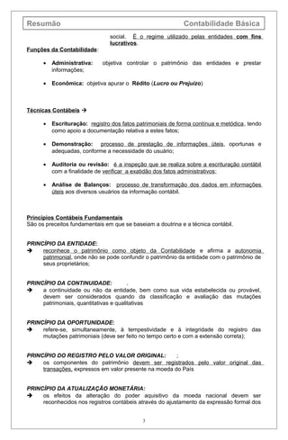 Resumão Contabilidade Básica
social. É o regime utilizado pelas entidades com fins
lucrativos.
Funções da Contabilidade:
• Administrativa: objetiva controlar o patrimônio das entidades e prestar
informações;
• Econômica: objetiva apurar o Rédito (Lucro ou Prejuízo)
Técnicas Contábeis 
• Escrituração: registro dos fatos patrimoniais de forma contínua e metódica, tendo
como apoio a documentação relativa a estes fatos;
• Demonstração: processo de prestação de informações úteis, oportunas e
adequadas, conforme a necessidade do usuário;
• Auditoria ou revisão: é a inspeção que se realiza sobre a escrituração contábil
com a finalidade de verificar a exatidão dos fatos administrativos;
• Análise de Balanços: processo de transformação dos dados em informações
úteis aos diversos usuários da informação contábil.
Princípios Contábeis Fundamentais
São os preceitos fundamentais em que se baseiam a doutrina e a técnica contábil.
PRINCÍPIO DA ENTIDADE:
 reconhece o patrimônio como objeto da Contabilidade e afirma a autonomia
patrimonial, onde não se pode confundir o patrimônio da entidade com o patrimônio de
seus proprietários;
PRINCÍPIO DA CONTINUIDADE: .
 a continuidade ou não da entidade, bem como sua vida estabelecida ou provável,
devem ser considerados quando da classificação e avaliação das mutações
patrimoniais, quantitativas e qualitativas
PRINCÍPIO DA OPORTUNIDADE:
 refere-se, simultaneamente, à tempestividade e à integridade do registro das
mutações patrimoniais (deve ser feito no tempo certo e com a extensão correta);
PRINCÍPIO DO REGISTRO PELO VALOR ORIGINAL: ;
 os componentes do patrimônio devem ser registrados pelo valor original das
transações, expressos em valor presente na moeda do País
PRINCÍPIO DA ATUALIZAÇÃO MONETÁRIA:
 os efeitos da alteração do poder aquisitivo da moeda nacional devem ser
reconhecidos nos registros contábeis através do ajustamento da expressão formal dos
3
 
