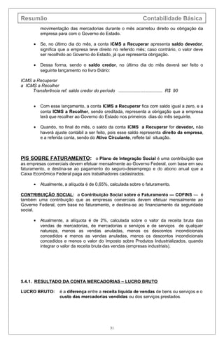Resumão Contabilidade Básica
movimentação das mercadorias durante o mês acarretou direito ou obrigação da
empresa para com o Governo do Estado.
• Se, no último dia do mês, a conta ICMS a Recuperar apresenta saldo devedor,
significa que a empresa teve direito no referido mês; caso contrário, o valor deve
ser recolhido ao Governo do Estado, já que representa obrigação.
• Dessa forma, sendo o saldo credor, no último dia do mês deverá ser feito o
seguinte lançamento no livro Diário:
ICMS a Recuperar
a ICMS a Recolher
Transferência ref. saldo credor do período .................................... R$ 90
• Com esse lançamento, a conta ICMS a Recuperar fica com saldo igual a zero, e a
conta ICMS a Recolher, sendo creditada, representa a obrigação que a empresa
terá que recolher ao Governo do Estado nos primeiros dias do mês seguinte.
• Quando, no final do mês, o saldo da conta ICMS a Recuperar for devedor, não
haverá ajuste contábil a ser feito, pois esse saldo representa direito da empresa,
e a referida conta, sendo do Ativo Circulante, reflete tal situação.
PIS SOBRE FATURAMENTO: o Plano de Integração Social é uma contribuição que
as empresas comerciais devem efetuar mensalmente ao Governo Federal, com base em seu
faturamento, e destina-se ao pagamento do seguro-desemprego e do abono anual que a
Caixa Econômica Federal paga aos trabalhadores cadastrados.
• Atualmente, a alíquota é de 0,65%, calculada sobre o faturamento.
CONTRIBUIÇÃO SOCIAL: a Contribuição Social sobre o Faturamento — COFINS — é
também uma contribuição que as empresas comerciais devem efetuar mensalmente ao
Governo Federal, com base no faturamento, e destina-se ao financiamento da seguridade
social.
• Atualmente, a alíquota é de 2%, calculada sobre o valor da receita bruta das
vendas de mercadorias, de mercadorias e serviços e de serviços de qualquer
natureza, menos as vendas anuladas, menos os descontos incondicionais
concedidos e menos as vendas anuladas, menos os descontos incondicionais
concedidos e menos o valor do Imposto sobre Produtos Industrializados, quando
integrar o valor da receita bruta das vendas (empresas industriais).
5.4.1. RESULTADO DA CONTA MERCADORIAS – LUCRO BRUTO
LUCRO BRUTO: é a diferença entre a receita líquida de vendas de bens ou serviços e o
custo das mercadorias vendidas ou dos serviços prestados.
31
 