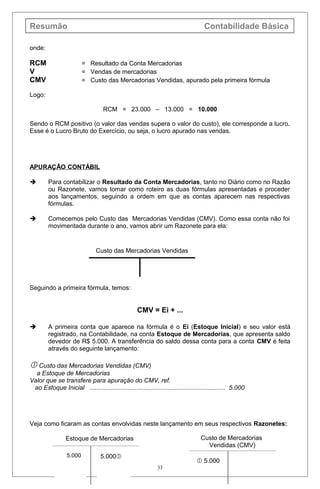 Resumão Contabilidade Básica
onde:
RCM = Resultado da Conta Mercadorias
V = Vendas de mercadorias
CMV = Custo das Mercadorias Vendidas, apurado pela primeira fórmula
Logo:
RCM = 23.000 – 13.000 = 10.000
Sendo o RCM positivo (o valor das vendas supera o valor do custo), ele corresponde a lucro.
Esse é o Lucro Bruto do Exercício, ou seja, o lucro apurado nas vendas.
APURAÇÃO CONTÁBIL
 Para contabilizar o Resultado da Conta Mercadorias, tanto no Diário como no Razão
ou Razonete, vamos tomar como roteiro as duas fórmulas apresentadas e proceder
aos lançamentos, seguindo a ordem em que as contas aparecem nas respectivas
fórmulas.
 Comecemos pelo Custo das Mercadorias Vendidas (CMV). Como essa conta não foi
movimentada durante o ano, vamos abrir um Razonete para ela:
Custo das Mercadorias Vendidas
Seguindo a primeira fórmula, temos:
CMV = Ei + ...
 A primeira conta que aparece na fórmula é o Ei (Estoque Inicial) e seu valor está
registrado, na Contabilidade, na conta Estoque de Mercadorias, que apresenta saldo
devedor de R$ 5.000. A transferência do saldo dessa conta para a conta CMV é feita
através do seguinte lançamento:
 Custo das Mercadorias Vendidas (CMV)
a Estoque de Mercadorias
Valor que se transfere para apuração do CMV, ref.
ao Estoque Inicial .............................................................................. 5.000
Veja como ficaram as contas envolvidas neste lançamento em seus respectivos Razonetes:
33
Estoque de Mercadorias
5.0005.000
Custo de Mercadorias
Vendidas (CMV)
 5.000
 