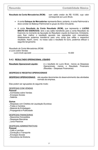 Resumão Contabilidade Básica
Resultado da Conta Mercadorias (RCM): com saldo credor de R$ 10.000, cujo valor
corresponde ao Lucro Bruto.
• A conta Estoque de Mercadorias representa Bens; portanto, é conta Patrimonial e
deve constar do Balanço Patrimonial no grupo do Ativo Circulante.
• A conta Resultado da Conta Resultado (RCM), que representa o LUCRO
BRUTO DO EXERCÍCIO, terá o seu saldo transferido para a conta Resultado do
Exercício no momento da Apuração do Resultado Líquido do Exercício. Entretanto,
para fixar melhor o resultado apurado nas operações com mercadorias,
didaticamente podemos transferi-lo para uma conta que reflita o respectivo
resultado. Assim, como no nosso caso o resultado foi lucro, podemos efetuar o
seguinte lançamento:
Resultado da Conta Mercadorias (RCM)
a Lucro sobre Vendas
Lucro bruto apurado ................................................................. 10.000
5.4.2. RESULTADO OPERACIONAL LÍQUIDO
Resultado Operacional Líquido: é o resultado do Lucro Bruto menos as Despesas
Operacionais, menos o Resultado Financeiro
(Receitas – Despesas Financeiras)
DESPESAS E RECEITAS OPERACIONAIS
DESPESAS OPERACIONAIS: são aquelas decorrentes do desenvolvimento das atividades
normais da empresa.
Elas podem ser agrupadas do seguinte modo:
DESPESAS COM VENDAS
Pessoal
. Comissões sobre Vendas
. Encargos Sociais
. Salários
Outras
. Despesas com Créditos de Liquidação Duvidosa
. Fretes e Carretos
. Material de Embalagem
. Propaganda e Publicidade
DESPESAS FINANCEIRAS
. Descontos Concedidos
. Despesas Bancárias
. Juros Passivos
DESPESAS ADMINISTRATIVAS
Pessoal
. Café e Lanches
. Condução e Transporte
. Encargos Sociais
. Honorários da Diretoria
37
 