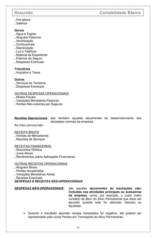 Resumão Contabilidade Básica
. Pró-labore
. Salários
Gerais
. Água e Esgoto
. Aluguéis Passivos
. Amortização
. Combustíveis
. Depreciação
. Luz e Telefone
. Material de Expediente
. Prêmios de Seguro
. Despesas Eventuais
Tributárias
. Impostos e Taxas
Outras
. Serviços de Terceiros
. Despesas Eventuais
OUTRAS DESPESAS OPERACIONAIS
. Multas Fiscais
. Variações Monetárias Passivas
. Perdas Não-cobertas por Seguros
Receitas Operacionais: são também aquelas decorrentes do desenvolvimento das
atividades normais da empresa.
As mais comuns são:
RECEITA BRUTA
. Vendas de Mercadorias
. Receitas de Serviços
RECEITAS FINANCEIRAS
. Descontos Obtidos
. Juros Ativos
. Rendimentos sobre Aplicações Financeiras
OUTRAS RECEITAS OPERACIONAIS
. Aluguéis Ativos
. Perdas recuperadas
. Variações Monetárias Ativas
. Receitas Eventuais
DESPESAS E RECEITAS NÃO-OPERACIONAIS
DESPESAS NÃO-OPERACIONAIS: são aquelas decorrentes de transações não-
incluídas nas atividades principais ou acessórias
da empresa, como, por exemplo, o custo (valor
contábil) de Bem do Ativo Permanente que deve ser
apurado quando este for alienado, baixado ou
liquidado.
• Quando o resultado apurado nessas transações for negativo, ele poderá ser
representado pela conta Perdas em Transações do Ativo Permanente.
38
 