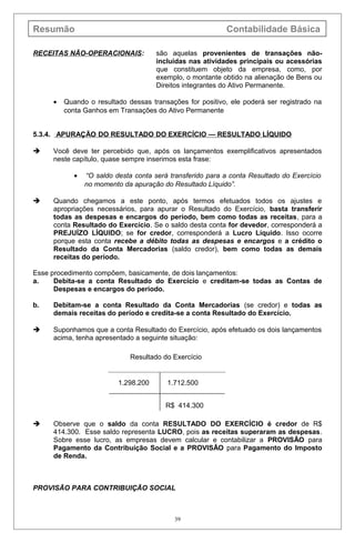 Resumão Contabilidade Básica
RECEITAS NÃO-OPERACIONAIS: são aquelas provenientes de transações não-
incluídas nas atividades principais ou acessórias
que constituem objeto da empresa, como, por
exemplo, o montante obtido na alienação de Bens ou
Direitos integrantes do Ativo Permanente.
• Quando o resultado dessas transações for positivo, ele poderá ser registrado na
conta Ganhos em Transações do Ativo Permanente
5.3.4. APURAÇÃO DO RESULTADO DO EXERCÍCIO — RESULTADO LÍQUIDO
 Você deve ter percebido que, após os lançamentos exemplificativos apresentados
neste capítulo, quase sempre inserimos esta frase:
• “O saldo desta conta será transferido para a conta Resultado do Exercício
no momento da apuração do Resultado Líquido”.
 Quando chegamos a este ponto, após termos efetuados todos os ajustes e
apropriações necessários, para apurar o Resultado do Exercício, basta transferir
todas as despesas e encargos do período, bem como todas as receitas, para a
conta Resultado do Exercício. Se o saldo desta conta for devedor, corresponderá a
PREJUÍZO LÍQUIDO; se for credor, corresponderá a Lucro Líquido. Isso ocorre
porque esta conta recebe a débito todas as despesas e encargos e a crédito o
Resultado da Conta Mercadorias (saldo credor), bem como todas as demais
receitas do período.
Esse procedimento compõem, basicamente, de dois lançamentos:
a. Debita-se a conta Resultado do Exercício e creditam-se todas as Contas de
Despesas e encargos do período.
b. Debitam-se a conta Resultado da Conta Mercadorias (se credor) e todas as
demais receitas do período e credita-se a conta Resultado do Exercício.
 Suponhamos que a conta Resultado do Exercício, após efetuado os dois lançamentos
acima, tenha apresentado a seguinte situação:
 Observe que o saldo da conta RESULTADO DO EXERCÍCIO é credor de R$
414.300. Esse saldo representa LUCRO, pois as receitas superaram as despesas.
Sobre esse lucro, as empresas devem calcular e contabilizar a PROVISÃO para
Pagamento da Contribuição Social e a PROVISÃO para Pagamento do Imposto
de Renda.
PROVISÃO PARA CONTRIBUIÇÃO SOCIAL
39
Resultado do Exercício
1.298.200 1.712.500
R$ 414.300
 