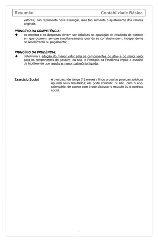 Resumão Contabilidade Básica
valores; não representa nova avaliação, mas tão somente o ajustamento dos valores
originais;
PRINCÍPIO DA COMPETÊNCIA:
 as receitas e as despesas devem ser incluídas na apuração do resultado do período
em que ocorrem, sempre simultaneamente quando se correlacionarem, independente
de recebimento ou pagamento;
PRINCÍPIO DA PRUDÊNCIA:
 determina a adoção do menor valor para os componentes do ativo e do maior valor
para os componentes do passivo, ou seja, o Princípio da Prudência impõe a escolha
da hipótese de que resulte o menor patrimônio líquido.
Exercício Social: é o espaço de tempo (12 meses), findo o qual as pessoas jurídicas
apuram seus resultados; ele pode coincidir, ou não, com o ano-
calendário, de acordo com o que dispuser o estatuto ou o contrato
social.
4
 