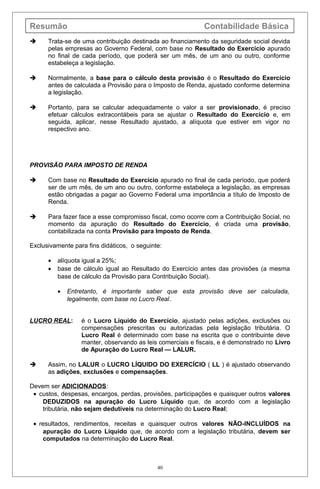 Resumão Contabilidade Básica
 Trata-se de uma contribuição destinada ao financiamento da seguridade social devida
pelas empresas ao Governo Federal, com base no Resultado do Exercício apurado
no final de cada período, que poderá ser um mês, de um ano ou outro, conforme
estabeleça a legislação.
 Normalmente, a base para o cálculo desta provisão é o Resultado do Exercício
antes de calculada a Provisão para o Imposto de Renda, ajustado conforme determina
a legislação.
 Portanto, para se calcular adequadamente o valor a ser provisionado, é preciso
efetuar cálculos extracontábeis para se ajustar o Resultado do Exercício e, em
seguida, aplicar, nesse Resultado ajustado, a alíquota que estiver em vigor no
respectivo ano.
PROVISÃO PARA IMPOSTO DE RENDA
 Com base no Resultado do Exercício apurado no final de cada período, que poderá
ser de um mês, de um ano ou outro, conforme estabeleça a legislação, as empresas
estão obrigadas a pagar ao Governo Federal uma importância a título de Imposto de
Renda.
 Para fazer face a esse compromisso fiscal, como ocorre com a Contribuição Social, no
momento da apuração do Resultado do Exercício, é criada uma provisão,
contabilizada na conta Provisão para Imposto de Renda.
Exclusivamente para fins didáticos, o seguinte:
• alíquota igual a 25%;
• base de cálculo igual ao Resultado do Exercício antes das provisões (a mesma
base de cálculo da Provisão para Contribuição Social).
• Entretanto, é importante saber que esta provisão deve ser calculada,
legalmente, com base no Lucro Real.
LUCRO REAL: é o Lucro Líquido do Exercício, ajustado pelas adições, exclusões ou
compensações prescritas ou autorizadas pela legislação tributária. O
Lucro Real é determinado com base na escrita que o contribuinte deve
manter, observando as leis comerciais e fiscais, e é demonstrado no Livro
de Apuração do Lucro Real — LALUR.
 Assim, no LALUR o LUCRO LÍQUIDO DO EXERCÍCIO ( LL ) é ajustado observando
as adições, exclusões e compensações.
Devem ser ADICIONADOS:
• custos, despesas, encargos, perdas, provisões, participações e quaisquer outros valores
DEDUZIDOS na apuração do Lucro Líquido que, de acordo com a legislação
tributária, não sejam dedutíveis na determinação do Lucro Real;
• resultados, rendimentos, receitas e quaisquer outros valores NÃO-INCLUÍDOS na
apuração do Lucro Líquido que, de acordo com a legislação tributária, devem ser
computados na determinação do Lucro Real.
40
 