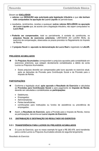 Resumão Contabilidade Básica
Devem ser EXCLUÍDOS:
• valores cuja DEDUÇÃO seja autorizada pela legislação tributária e que não tenham
sido computados na apuração do Lucro Líquido do período-base;
• resultados, rendimentos, receitas e quaisquer outros valores INCLUÍDOS na apuração
do Lucro Líquido que, de acordo com a legislação tributária, não sejam computados no
Lucro Real.
• Poderão ser compensados, total ou parcialmente, à vontade do contribuinte, os
prejuízos fiscais de exercícios anteriores, LIMITADOS AO LUCRO REAL do
exercício da compensação, observados os prazos previstos no Regulamento do Imposto
de Renda.
• O prejuízo fiscal é o apurado na demonstração do Lucro Real e registrado no LALUR.
PREJUÍZOS ACUMULADOS
 Os Prejuízos Acumulados correspondem a prejuízos apurados pela contabilidade em
exercícios anteriores, que estejam devidamente contabilizados a débito da conta
Lucros ou Prejuízos Acumulados.
• Esses prejuízos deverão ser compensados pelo lucro apurado no exercício atual,
após as deduções da Provisão para Contribuição Social e da Provisão para o
Imposto de Renda.
PARTICIPAÇÕES
 Conforme a legislação atual, após apurado o Resultado do Exercício e calculadas
as Provisões para Contribuição Social e para pagamento do Imposto de Renda,
deverão ser calculadas e contabilizadas as participações:
• Debêntures;
• Empregados;
• Administradores;
• Partes beneficiárias;
• contribuições para instituições ou fundos de assistência ou previdência de
empregados.
 Assim, o Resultado do Exercício, após a Provisão para o Imposto de Renda, menos
as participações, denomina-se Lucro Líquido do Exercício.
5.5. DISTRIBUIÇÃO E DESTINAÇÃO DO RESULTADO DO EXERCÍCIO
5.5.1. TRANSFERÊNCIA PARA LUCROS OU PREJUÍZOS ACUMULADOS
 O Lucro do Exercício, que no nosso exemplo foi igual a R$ 282.478, será transferido
para a conta Lucros ou Prejuízos Acumulados através do seguinte lançamento:
Resultado do Exercício
41
 