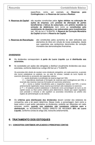 Resumão Contabilidade Básica
específicos, como, por exemplo, as Reservas para
Contingências e as Reservas de Lucros a Realizar.
b. Reservas de Capital: são aquelas constituídas pelos ágios obtidos na colocação de
ações da empresa, pelo produto da alienação de partes
beneficiárias e bônus de subscrição, pelo prêmio recebido na
emissão de debêntures bem como as constituídas pelo
recebimento de doações e as subvenções para investimentos
(art. 182 da Lei n.º 6.404/76). A Reserva de Correção Monetária
do Capital também é Reserva de Capital.
c. Reservas de Reavaliação: são constituídas pelos aumentos de valor atribuídos aos
elementos do Ativo em virtude de novas avaliações, desde
que superiores aos acréscimos decorrentes da correção
monetária das demonstrações financeiras.
DIVIDENDOS
 Os dividendos correspondem à parte do Lucro Líquido que é distribuída aos
acionistas.
 As sociedades por ações são obrigadas a distribuir anualmente dividendos aos seus
acionistas, conforme determina o artigo 202 da Lei n.º 6.404/76:
Os acionistas têm direito de receber como dividendo obrigatório, em cada exercício, a parcela
dos lucros estabelecia no estatuto, ou, se este for omisso, metade do lucro líquido do
exercício diminuído ou acrescido dos seguintes valores:
I — quota destinada à constituição da reserva legal (art.193);
II — importância destinada à formação de reservas para contingência (art.195), e
reversão das mesmas reservas formadas em exercícios anteriores;
III — lucros a realizar transferidos para a respectiva reserva (art.197), e lucros
anteriormente registrados nessa reserva que tenham sido realizados no exercício.
§ 1º — O estatuto poderá estabelecer o dividendo como porcentagem do lucro ou do
capital social, ou fixar outros critérios para determiná-lo, desde que sejam regulados
com precisão e minúcia e não sujeitem os acionistas minoritários ao arbítrio dos
órgãos de administração ou da maioria.
 Os critérios para distribuição dos dividendos devem constar dos estatutos da
companhia, pois a lei assim determina. Desse modo, a porcentagem, bem como a
base sobre a qual serão calculados os dividendos, poderão ser diferentes em cada
empresa, porém, quando nos estatutos não constarem critérios para a
distribuição, os ACIONISTAS TERÃO DIREITO DE RECEBER 50% do Lucro
Líquido, conforme consta do artigo 202, transcrito anteriormente.
6. TRATAMENTO DOS ESTOQUES
6.1. CONCEITOS CONTÁBEIS APLICADOS E PRINCIPAIS CONTAS
43
 