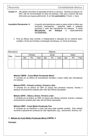 Resumão Contabilidade Básica
Custos  são gastos incorridos na aquisição de bens ou serviços. Quando se adquire um
bem, não há movimentação no ativo da empresa, visto que a mesma não teve
diminuída sua riqueza patrimonial. É um fato permutativo  bens x bens
Inventário Permanente  é quando acompanhamos passo a passo todos os fatos que
envolvem mercadorias; podemos saber a qualquer
momento o valor das mercadorias em estoque. A conta
Mercadorias em Estoque é essencialmente
PATRIMONIAL.
• Para se efetuar este controle, é indispensável a utilização de um sistema extra-
contábil, a Ficha de Controle e Avalização de Estoque, ou Ficha de Estoque.
Mercadoria: Método:
Data Histórico
Entrada Saída Saldo
Qtd. PU Total Qtd. PU Total Qtd. PU Total
Método CMPM – Custo Médio Ponderado Móvel
 consiste em se atribuir às mercadorias vendidas o preço médio das mercadorias
em estoque
Método PEPS – Primeiro a Entrar, Primeiro a Sair
 consiste em se atribuir ao CMV os preços das primeiras compras, ficando o
estoque remanescente avaliado pelo valor das últimas aquisições;
Método UEPS – Último a Entrar, Primeiro a Sair
 consiste em se atribuir ao CMV os preços das últimas compras, ficando o estoque
remanescente avaliado pelo valor das primeiras aquisições;
Método CMPF - Custo Médio Ponderado Fixo
 consiste em se identificar o custo real para cada unidade vendida. Este método
somente é aplicável em produtos de valor significativo. Ex.: automóveis, terrenos, etc.
1. Método do Custo Médio Ponderado Móvel (CMPM) 
Exemplo:
44
 