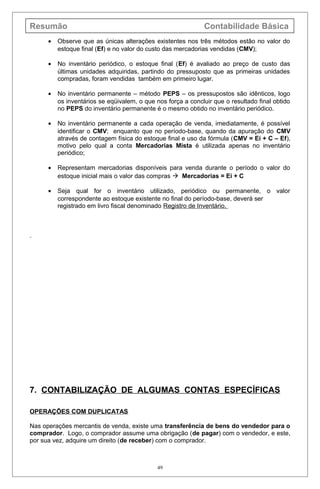 Resumão Contabilidade Básica
• Observe que as únicas alterações existentes nos três métodos estão no valor do
estoque final (Ef) e no valor do custo das mercadorias vendidas (CMV);
• No inventário periódico, o estoque final (Ef) é avaliado ao preço de custo das
últimas unidades adquiridas, partindo do pressuposto que as primeiras unidades
compradas, foram vendidas também em primeiro lugar.
• No inventário permanente – método PEPS – os pressupostos são idênticos, logo
os inventários se eqüivalem, o que nos força a concluir que o resultado final obtido
no PEPS do inventário permanente é o mesmo obtido no inventário periódico.
• No inventário permanente a cada operação de venda, imediatamente, é possível
identificar o CMV; enquanto que no período-base, quando da apuração do CMV
através de contagem física do estoque final e uso da fórmula (CMV = Ei + C – Ef),
motivo pelo qual a conta Mercadorias Mista é utilizada apenas no inventário
periódico;
• Representam mercadorias disponíveis para venda durante o período o valor do
estoque inicial mais o valor das compras  Mercadorias = Ei + C
• Seja qual for o inventário utilizado, periódico ou permanente, o valor
correspondente ao estoque existente no final do período-base, deverá ser
registrado em livro fiscal denominado Registro de Inventário.
7. CONTABILIZAÇÃO DE ALGUMAS CONTAS ESPECÍFICAS
OPERAÇÕES COM DUPLICATAS
Nas operações mercantis de venda, existe uma transferência de bens do vendedor para o
comprador. Logo, o comprador assume uma obrigação (de pagar) com o vendedor, e este,
por sua vez, adquire um direito (de receber) com o comprador.
49
 