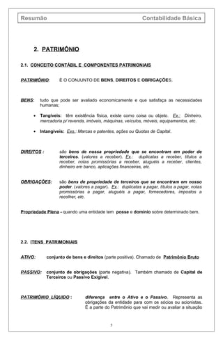 Resumão Contabilidade Básica
2. PATRIMÔNIO
2.1. CONCEITO CONTÁBIL E COMPONENTES PATRIMONIAIS
PATRIMÔNIO: É O CONJUNTO DE BENS, DIREITOS E OBRIGAÇÕES.
BENS: tudo que pode ser avaliado economicamente e que satisfaça as necessidades
humanas;
• Tangíveis: têm existência física, existe como coisa ou objeto. Ex.: Dinheiro,
mercadoria p/ revenda, imóveis, máquinas, veículos, móveis, equipamentos, etc.
• Intangíveis: Exs.: Marcas e patentes, ações ou Quotas de Capital.
DIREITOS : são bens de nossa propriedade que se encontram em poder de
terceiros. (valores a receber). Ex.: duplicatas a receber, títulos a
receber, notas promissórias a receber, aluguéis a receber, clientes,
dinheiro em banco, aplicações financeiras, etc.
OBRIGAÇÕES: são bens de propriedade de terceiros que se encontram em nosso
poder. (valores a pagar). Ex.: duplicatas a pagar, títulos a pagar, notas
promissórias a pagar, aluguéis a pagar, fornecedores, impostos a
recolher, etc.
Propriedade Plena - quando uma entidade tem posse e domínio sobre determinado bem.
2.2. ITENS PATRIMONIAIS
ATIVO: conjunto de bens e direitos (parte positiva). Chamado de Patrimônio Bruto
PASSIVO: conjunto de obrigações (parte negativa). Também chamado de Capital de
Terceiros ou Passivo Exigível.
PATRIMÔNIO LÍQUIDO : diferença entre o Ativo e o Passivo. Representa as
obrigações da entidade para com os sócios ou acionistas.
É a parte do Patrimônio que vai medir ou avaliar a situação
5
 
