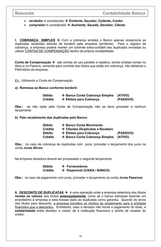 Resumão Contabilidade Básica
• vendedor é considerado  Emitente, Sacador, Cedente, Credor
• comprador é considerado  Aceitante, Sacado, Devedor, Cliente
I. COBRANÇA SIMPLES  Com a cobrança simples o Banco apenas recepciona as
duplicatas recebidas através de borderô pela empresa (emitente). Para o registro da
cobrança, a empresa poderá manter um controle extra-contábil das duplicatas enviadas ou
utilizar CONTAS DE COMPENSAÇÃO dentro da própria contabilidade.
Conta de Compensação  são contas de uso paralelo e optativo, sendo criadas contas no
Ativo e no Passivo, somente para controle dos títulos que estão em cobrança, não afetando o
Patrimônio da empresa.
Ex.: Utilizando a Conta de Compensação
a) Remessa ao Banco conforme borderô:
Débito  Banco Conta Cobrança Simples (ATIVO)
Crédito  Efeitos para Cobrança (PASSIVO)
Obs.: se não optar pela Conta de Compensação não se deve proceder a nenhum
lançamento
b) Pelo recebimento das duplicatas pelo Banco:
Débito  Banco Conta Movimento
Crédito  Clientes (Duplicatas a Receber)
Débito  Efeitos para Cobrança (PASSIVO)
Crédito  Banco Conta Cobrança Simples (ATIVO)
Obs.: no caso de cobrança de duplicatas com juros, proceder o lançamento dos juros na
conta Juros Ativos
Na empresa devedora deverá ser processado o seguinte lançamento:
Débito  Fornecedores
Crédito  Disponível (CAIXA / BANCO)
Obs.: no caso de pagamento com juros, proceder o lançamento na conta Juros Passivos
II. DESCONTO DE DUPLICATAS  é uma operação onde a empresa detentora dos títulos
recebe os valores dos títulos antecipadamente, como se o banco estivesse fazendo um
empréstimo à empresa e esta tivesse dado as duplicatas como garantia. Quando do envio
dos títulos para desconto, a empresa transfere os direitos de recebimento para a entidade
financeira que a descontou. Entretanto, caso o devedor não honre o pagamento do título, a
solidariedade entre devedor e credor dá à instituição financeira o direito de receber do
credor.
50
 