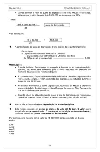 Resumão Contabilidade Básica
• Vamos calcular o valor da quota de depreciação da conta Móveis e Utensílios,
sabendo que o saldo da conta é de R$ 50.000 e a taxa anual é de 10%.
Temos:
Veja os cálculos:
 A contabilização da quota de depreciação é feita através do seguinte lançamento:
Depreciação
a Depreciação Acumulada de Móveis e Utensílios
Depreciação anual sobre Móveis e Utensílios pela taxa
De 10% a.a., ref. a esse período ........................................................ 5.000
Observações:
• A conta debitada, Depreciação, corresponde à despesa ou ao custo do período;
portanto, seu saldo será transferido para a conta Resultado do Exercício, no
momento da apuração do Resultado Líquido.
• A conta creditada, Depreciação Acumulada de Móveis e Utensílios, é patrimonial e
representará, sempre, o valor acumulado das depreciações efetuadas durante o
tempo de vida útil do bem.
• No Balanço Patrimonial, a conta Depreciação Acumulada de Móveis e Utensílios
aparecerá do lado do Ativo como conta retificadora da conta do Ativo Permanente
que serviu de base para seu cálculo.
• Quando o bem for adquirido durante o ano, a taxa de depreciação do referido ano
deverá ser proporcional ao número de meses durante o qual o bem foi utilizado.
 Vamos falar sobre o método de depreciação da soma dos dígitos:
 Este método consiste em somar os dígitos da vida útil do bem. O valor assim
encontrado será o denominador. O numerador será o dígito do ano ou o inverso,
conforme se está em quotas crescentes ou decrescentes.
Por exemplo, uma máquina com o valor de R$ 30.000,00 será depreciada em 5 anos.
Assim:
Ano 1
Ano 2
Ano 3
Ano 4
Ano 5
56
Taxa x valor do bem =
100
quota de depreciação
10 x 50.000 =
100
R$ 5.000
 
