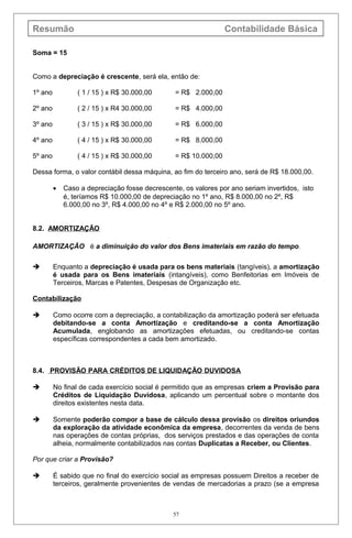 Resumão Contabilidade Básica
Soma = 15
Como a depreciação é crescente, será ela, então de:
1º ano ( 1 / 15 ) x R$ 30.000,00 = R$ 2.000,00
2º ano ( 2 / 15 ) x R4 30.000,00 = R$ 4.000,00
3º ano ( 3 / 15 ) x R$ 30.000,00 = R$ 6.000,00
4º ano ( 4 / 15 ) x R$ 30.000,00 = R$ 8.000,00
5º ano ( 4 / 15 ) x R$ 30.000,00 = R$ 10.000,00
Dessa forma, o valor contábil dessa máquina, ao fim do terceiro ano, será de R$ 18.000,00.
• Caso a depreciação fosse decrescente, os valores por ano seriam invertidos, isto
é, teríamos R$ 10.000,00 de depreciação no 1º ano, R$ 8.000,00 no 2º, R$
6.000,00 no 3º, R$ 4.000,00 no 4º e R$ 2.000,00 no 5º ano.
8.2. AMORTIZAÇÃO
AMORTIZAÇÃO é a diminuição do valor dos Bens imateriais em razão do tempo.
 Enquanto a depreciação é usada para os bens materiais (tangíveis), a amortização
é usada para os Bens imateriais (intangíveis), como Benfeitorias em Imóveis de
Terceiros, Marcas e Patentes, Despesas de Organização etc.
Contabilização
 Como ocorre com a depreciação, a contabilização da amortização poderá ser efetuada
debitando-se a conta Amortização e creditando-se a conta Amortização
Acumulada, englobando as amortizações efetuadas, ou creditando-se contas
específicas correspondentes a cada bem amortizado.
8.4. PROVISÃO PARA CRÉDITOS DE LIQUIDAÇÃO DUVIDOSA
 No final de cada exercício social é permitido que as empresas criem a Provisão para
Créditos de Liquidação Duvidosa, aplicando um percentual sobre o montante dos
direitos existentes nesta data.
 Somente poderão compor a base de cálculo dessa provisão os direitos oriundos
da exploração da atividade econômica da empresa, decorrentes da venda de bens
nas operações de contas próprias, dos serviços prestados e das operações de conta
alheia, normalmente contabilizados nas contas Duplicatas a Receber, ou Clientes.
Por que criar a Provisão?
 É sabido que no final do exercício social as empresas possuem Direitos a receber de
terceiros, geralmente provenientes de vendas de mercadorias a prazo (se a empresa
57
 