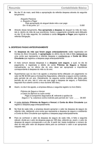 Resumão Contabilidade Básica
 No dia 31 de maio, será feita a apropriação da referida despesa através do seguinte
lançamento:
Aluguéis Passivos
a Aluguéis a Pagar
Pela apropriação do aluguel deste mês a ser pago
Em 10 de junho p.f. ......................................................................... 5.000
 Através desse lançamento, fica apropriada a despesa de aluguel no mês de maio,
isto é, dentro do mês de sua ocorrência. Como o pagamento somente será efetuado
no dia 10 do mês seguinte, foi creditada a conta Aluguéis a Pagar para registrar a
referida Obrigação.
b. DESPESAS PAGAS ANTECIPADAMENTE
 As despesas do mês que foram pagas antecipadamente estão registradas em
Contas do Ativo Circulante. A apropriação no último dia do mês é feita debitando-se
uma conta que representa a referida despesa e creditando-se a Conta do Ativo
Circulante que registrou a despesa paga antecipadamente.
 A mais comum dessas despesas é a despesa com seguro, a qual, no dia do
pagamento, é registrada a débito da conta Prêmios de Seguro a Vencer;
mensalmente, ou no último dia do ano, deve ser apropriada a importância
correspondente à despesa do mês ou do ano.
 Suponhamos que no dia 4 de agosto a empresa tenha efetuado um pagamento no
valor de R$ 36.500 para a Companhia Seguradora, referente a seguro contra incêndio,
pelo período de um ano. (Geralmente, os seguros contra incêndio são feitos pelo
período de um ano, isto é, uma vez que paga a despesa de seguro, o Patrimônio
segurado fica coberto contra o risco durante 365 dias.)
 Assim, no dia 4 de agosto, a empresa efetuou o seguinte registro no livro Diário:
Prêmios de Seguro a Vencer
a Caixa (ou Bancos ou outra conta)
Paga à Companhia Seguradora X, referente à apólice de
Seguro n.º x, cobertura contra incêndio pelo período de 1 ano ......... 36.500
 A conta debitada (Prêmios de Seguro a Vencer) é Conta do Ativo Circulante que
registra a despesa paga antecipadamente.
 No final de cada mês, a empresa deverá apropriar o valor da despesa de seguro do
referido mês, debitando uma conta que representa a despesa de seguro e creditando
a Conta do Ativo Circulante que registrou a despesa paga antecipadamente.
 Para se conhecer o valor da despesa de seguro de cada mês, é feito o seguinte
cálculo: divide-se o valor da despesa paga por 365 dias, obtendo-se, assim, o valor da
despesa de seguro corresponde a um dia. A partir daí, basta multiplicar o número de
dias do mês pelo valor da despesa diária para se conhecer o valor a ser apropriado
naquele mês.
60
 