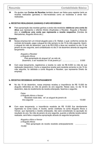 Resumão Contabilidade Básica
 Os ajustes nas Contas de Receitas também devem ser feitos para registrar tanto as
receitas realizadas (geradas) e não-recebidas como as recebidas e ainda não-
realizadas.
a. RECEITAS REALIZADAS (GANHAS) E NÃO-RECEBIDAS
 Para apropriação das receitas ganhas e ainda não-recebidas debita-se uma conta do
Ativo que representa o referido Direito (Duplicatas a Receber, Aluguéis a Receber
etc.) e credita-se uma conta que representa a receita respectiva (Vendas de
Mercadorias, Aluguéis Ativos etc.).
Exemplo:
 Nossa empresa tem um imóvel alugado para o Sr. Rafael, o qual, conforme consta do
contrato de locação, paga o aluguel do mês sempre no dia 10 do mês seguinte. Assim,
o aluguel do mês de dezembro, que é de R$ 8.000 e deve ser recebido no dia 10 de
janeiro do ano seguinte, será contabilizado no dia 31 de dezembro através do seguinte
lançamento:
Aluguéis a Receber
a Aluguéis Ativos
Pela apropriação do aluguel ref. ao mês de
Dezembro, a ser recebido em 10 de janeiro p.f. ................................ 8.000
 Com esse lançamento, registramos a receita no valor de R$ 8.000 no mês de sua
realização (dezembro). Como a respectiva receita será recebida somente no dia 10 do
mês seguinte, foi debitada a conta Aluguéis a Receber, que representa Direito da
empresa.
b. RECEITAS RECEBIDAS ANTECIPADAMENTE
 No dia 19 de dezembro, nossa empresa recebeu a importância de R$ 15.000 de
aluguéis referentes ao mês de janeiro do ano seguinte. Nesse caso, no dia 19 de
dezembro, data do recebimento da receita antecipada, fazemos o seguinte:
Caixa
a Aluguéis Ativos a Vencer
Recebido nesta data, ref. ao aluguel de janeiro do
Ano seguinte .................................................................................... 15.000
 Com esse lançamento, a importância recebida de R$ 15.000 fica devidamente
registrada na conta Caixa. A receita, sendo creditada na conta Aluguéis Ativos a
Vencer, que representa a receita antecipada, não será considerada na apuração do
resultado do ano. No mês de janeiro do ano seguinte, quando a referida receita estiver
realizada, será feita a respectiva apropriação através do seguinte lançamento:
Aluguéis a Ativo a Vencer
a Aluguéis Ativos
Pela apropriação da receita recebida antecipadamente ......................
15.000
62
 