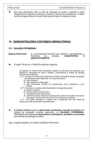Resumão Contabilidade Básica
 Com esse lançamento, feito no mês da realização da receita, creditando a conta
Aluguéis Ativos, estaremos incluindo a receita no mês de sua competência. O débito
na conta Aluguéis Ativos a Vencer é feito para dar baixa na respectiva conta.
10. DEMONSTRAÇÕES CONTÁBEIS OBRIGATÓRIAS
10.1. BALANÇO PATRIMONIAL
Balanço Patrimonial: é a demonstração financeira que evidencia, resumidamente, o
Patrimônio da entidade, QUANTITATIVA E
QUALITATIVAMENTE
 O artigo 178 da Lei n.º 6.404/76 evidencia o seguinte:
No balanço, as contas serão classificadas segundo os elementos do patrimônio que
registrem e agrupadas de modo a facilitar o conhecimento e análise da situação
financeira da companhia.
§ 1º - No ativo, as contas serão dispostas em ordem decrescente de grau de liquidez
dos elementos nelas registrados, nos seguintes grupos:
a) ativo circulante;
b) ativo realizável a longo prazo;
c) ativo permanente, dividido em investimentos, ativo imobilizado e ativo
diferido.
§ 2º - No passivo, as contas serão classificadas nos seguintes grupos:
a) passivo circulante;
b) passivo exigível a longo prazo;
c) resultados de exercícios futuros;
d) patrimônio líquido, dividido em capital social, reservas de capital, reservas de
reavaliação, reservas de lucros e lucros ou prejuízos acumulados.
§ 3º - Os saldos devedores e credores que a companhia não tiver direito de
compensar serão classificados separadamente.
 As Contas do Ativo sujeitas a depreciação, amortização, exaustão e provisão para
créditos de liquidação duvidosa aparecerão, no BALANÇO PATRIMONIAL,
DEDUZIDAS das respectivas depreciações, amortizações, exaustões ou provisões
para créditos de liquidação duvidosa.
Veja, na página seguinte, um modelo de Balanço Patrimonial:
63
 